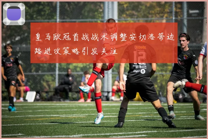 皇马欧冠首战战术调整安切洛蒂边路进攻策略引发关注