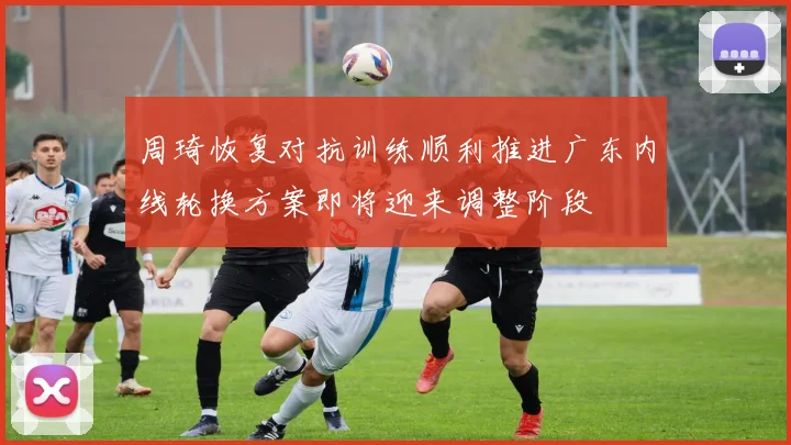 周琦恢复对抗训练顺利推进广东内线轮换方案即将迎来调整阶段