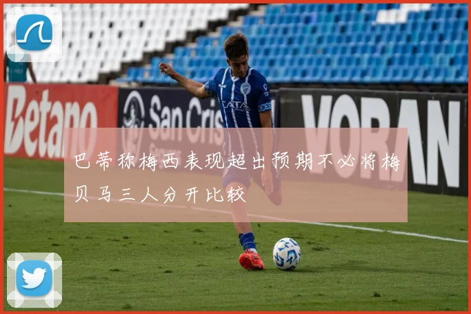 巴蒂称梅西表现超出预期不必将梅贝马三人分开比较