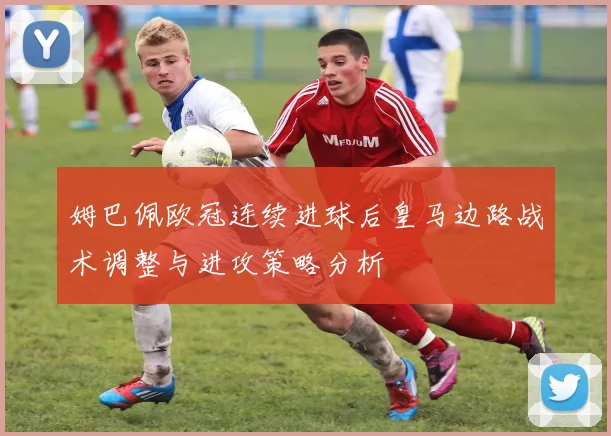 姆巴佩欧冠连续进球后皇马边路战术调整与进攻策略分析