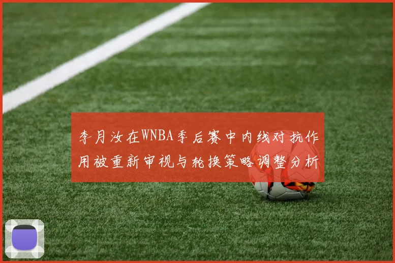 李月汝在WNBA季后赛中内线对抗作用被重新审视与轮换策略调整分析