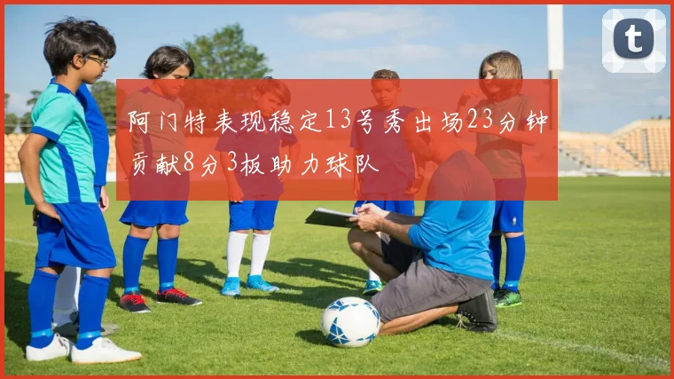 阿门特表现稳定13号秀出场23分钟贡献8分3板助力球队