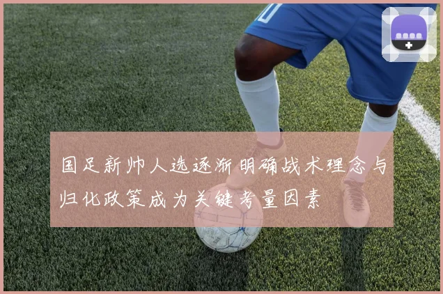 国足新帅人选逐渐明确战术理念与归化政策成为关键考量因素