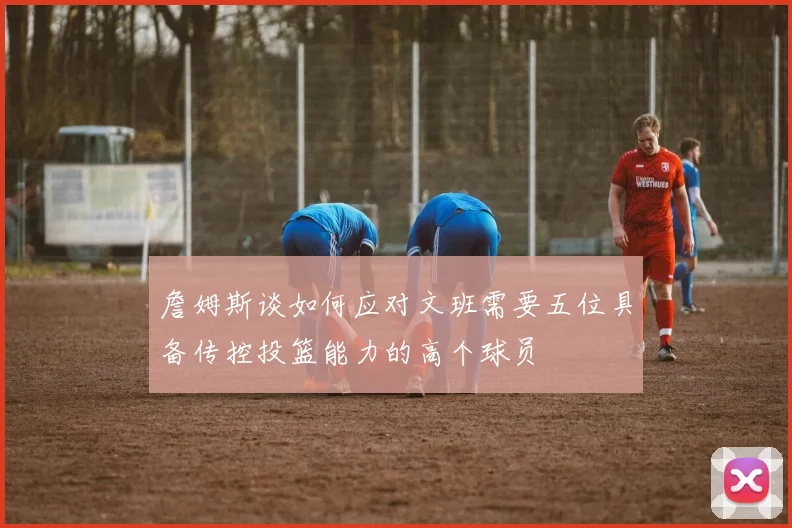 詹姆斯谈如何应对文班需要五位具备传控投篮能力的高个球员
