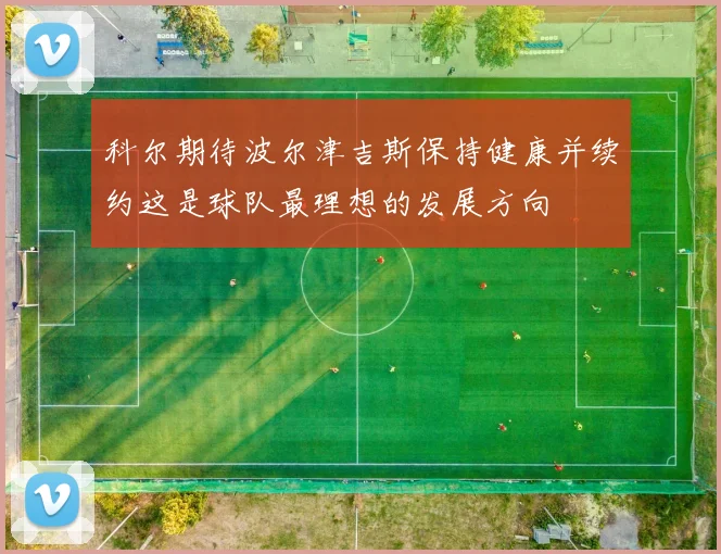 科尔期待波尔津吉斯保持健康并续约这是球队最理想的发展方向