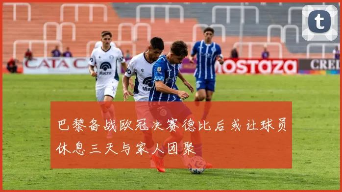 巴黎备战欧冠决赛德比后或让球员休息三天与家人团聚