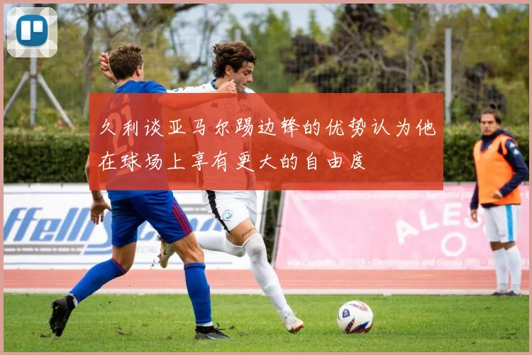 久利谈亚马尔踢边锋的优势认为他在球场上享有更大的自由度