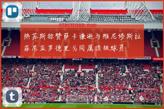 热苏斯称赞萨卡谦逊与维尼修斯拉菲尼亚罗德里戈同属顶级球员