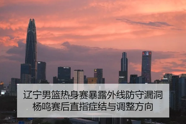 辽宁男篮热身赛暴露外线防守漏洞 杨鸣赛后直指症结与调整方向